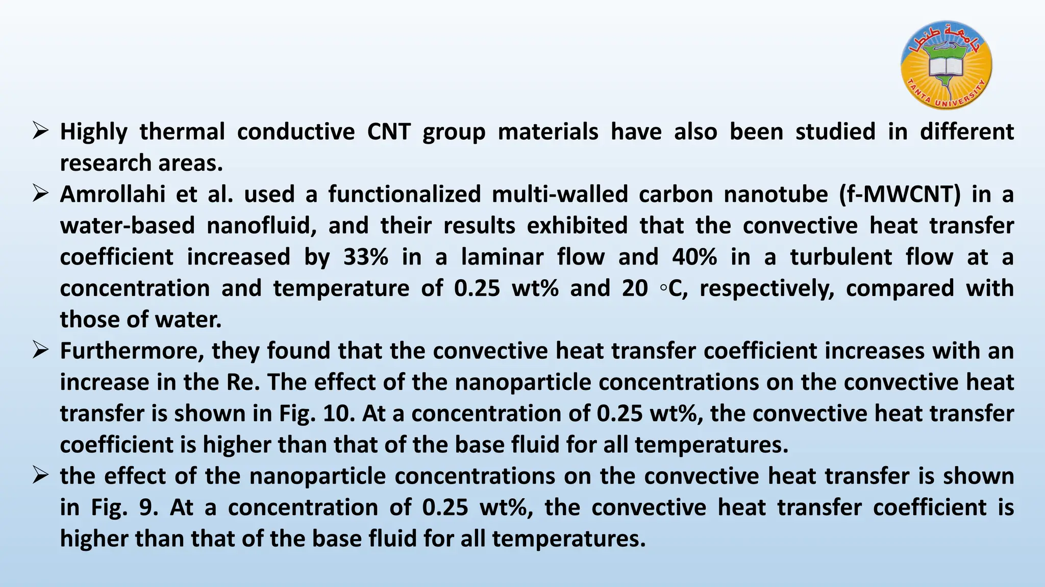 ➢ Highly thermal conductive CNT group materials have also been studied in different
research areas.
➢ Amrollahi et al. used a functionalized multi-walled carbon nanotube (f-MWCNT) in a
water-based nanofluid, and their results exhibited that the convective heat transfer
coefficient increased by 33% in a laminar flow and 40% in a turbulent flow at a
concentration and temperature of 0.25 wt% and 20 ◦C, respectively, compared with
those of water.
➢ Furthermore, they found that the convective heat transfer coefficient increases with an
increase in the Re. The effect of the nanoparticle concentrations on the convective heat
transfer is shown in Fig. 10. At a concentration of 0.25 wt%, the convective heat transfer
coefficient is higher than that of the base fluid for all temperatures.
➢ the effect of the nanoparticle concentrations on the convective heat transfer is shown
in Fig. 9. At a concentration of 0.25 wt%, the convective heat transfer coefficient is
higher than that of the base fluid for all temperatures.
 