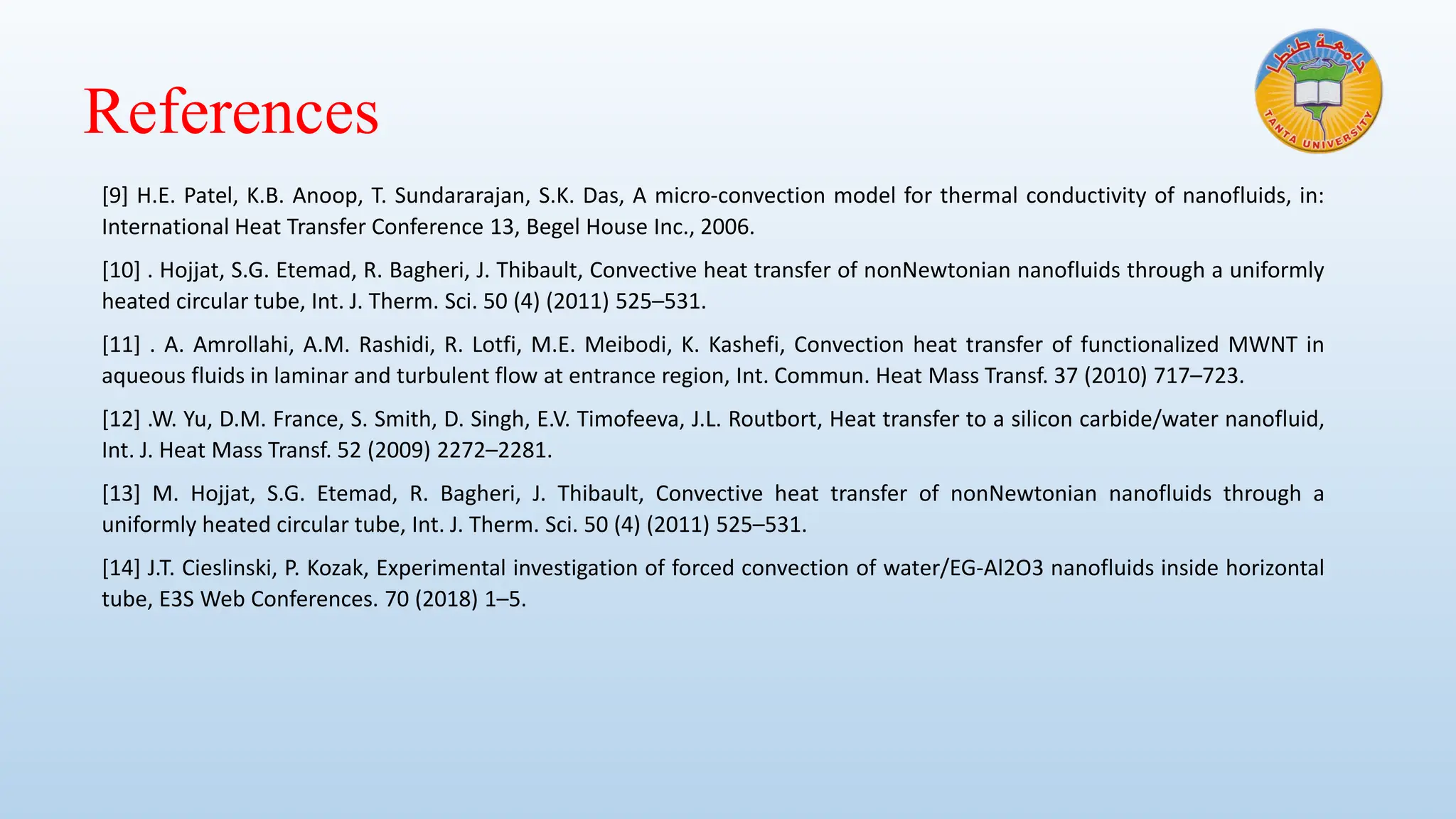References
[9] H.E. Patel, K.B. Anoop, T. Sundararajan, S.K. Das, A micro-convection model for thermal conductivity of nanofluids, in:
International Heat Transfer Conference 13, Begel House Inc., 2006.
[10] . Hojjat, S.G. Etemad, R. Bagheri, J. Thibault, Convective heat transfer of nonNewtonian nanofluids through a uniformly
heated circular tube, Int. J. Therm. Sci. 50 (4) (2011) 525–531.
[11] . A. Amrollahi, A.M. Rashidi, R. Lotfi, M.E. Meibodi, K. Kashefi, Convection heat transfer of functionalized MWNT in
aqueous fluids in laminar and turbulent flow at entrance region, Int. Commun. Heat Mass Transf. 37 (2010) 717–723.
[12] .W. Yu, D.M. France, S. Smith, D. Singh, E.V. Timofeeva, J.L. Routbort, Heat transfer to a silicon carbide/water nanofluid,
Int. J. Heat Mass Transf. 52 (2009) 2272–2281.
[13] M. Hojjat, S.G. Etemad, R. Bagheri, J. Thibault, Convective heat transfer of nonNewtonian nanofluids through a
uniformly heated circular tube, Int. J. Therm. Sci. 50 (4) (2011) 525–531.
[14] J.T. Cieslinski, P. Kozak, Experimental investigation of forced convection of water/EG-Al2O3 nanofluids inside horizontal
tube, E3S Web Conferences. 70 (2018) 1–5.
 