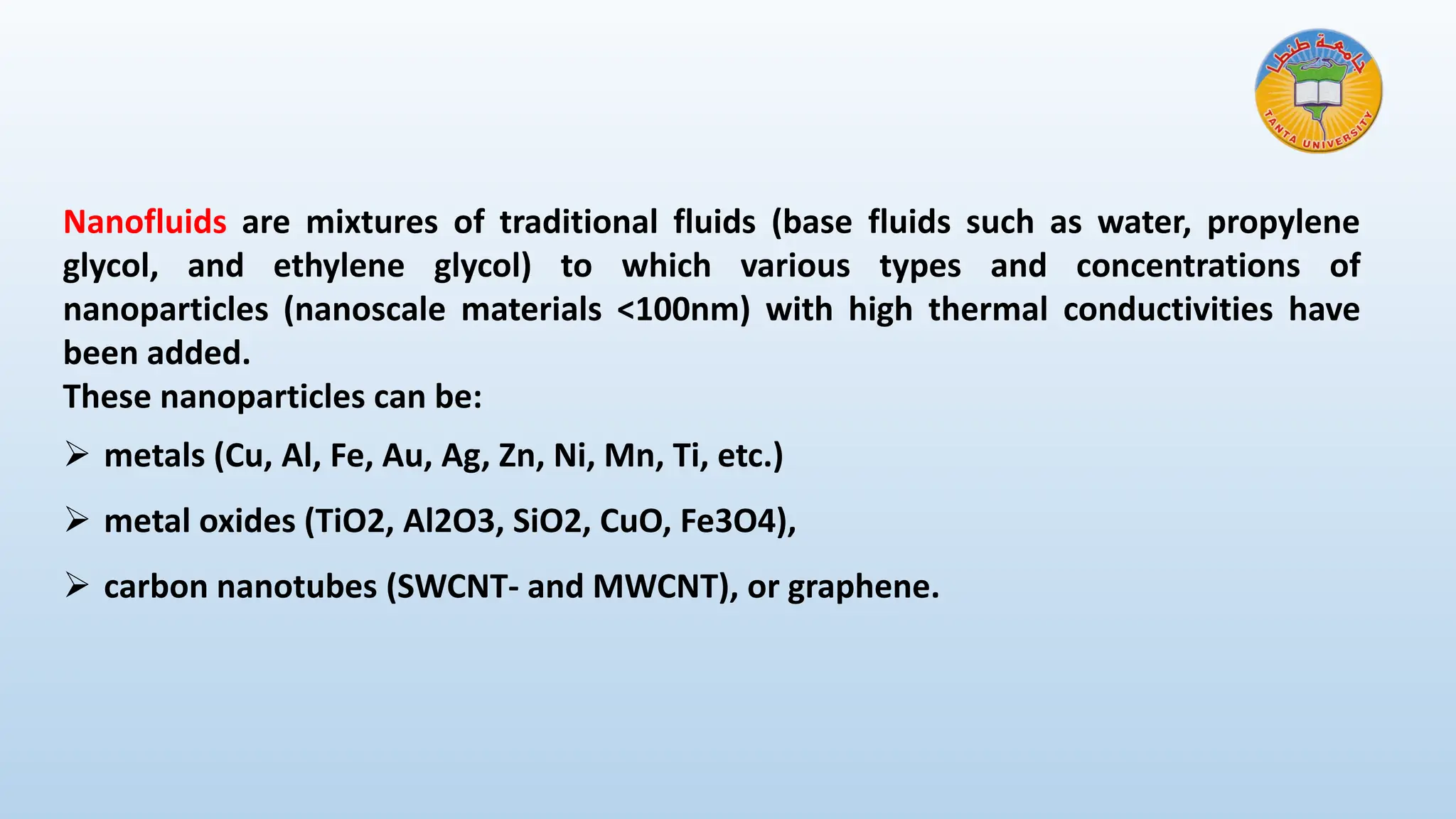Nanofluids are mixtures of traditional fluids (base fluids such as water, propylene
glycol, and ethylene glycol) to which various types and concentrations of
nanoparticles (nanoscale materials <100nm) with high thermal conductivities have
been added.
These nanoparticles can be:
➢ metals (Cu, Al, Fe, Au, Ag, Zn, Ni, Mn, Ti, etc.)
➢ metal oxides (TiO2, Al2O3, SiO2, CuO, Fe3O4),
➢ carbon nanotubes (SWCNT- and MWCNT), or graphene.
 