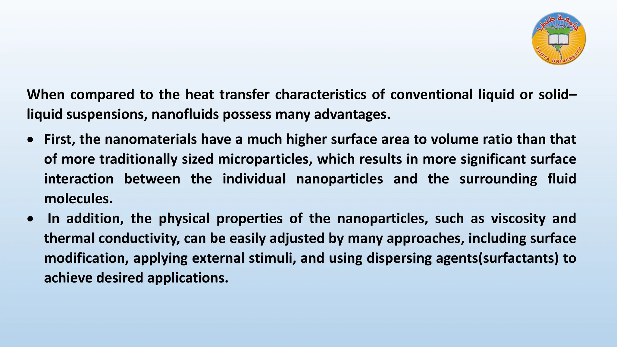 When compared to the heat transfer characteristics of conventional liquid or solid–
liquid suspensions, nanofluids possess many advantages.
• First, the nanomaterials have a much higher surface area to volume ratio than that
of more traditionally sized microparticles, which results in more significant surface
interaction between the individual nanoparticles and the surrounding fluid
molecules.
• In addition, the physical properties of the nanoparticles, such as viscosity and
thermal conductivity, can be easily adjusted by many approaches, including surface
modification, applying external stimuli, and using dispersing agents(surfactants) to
achieve desired applications.
 