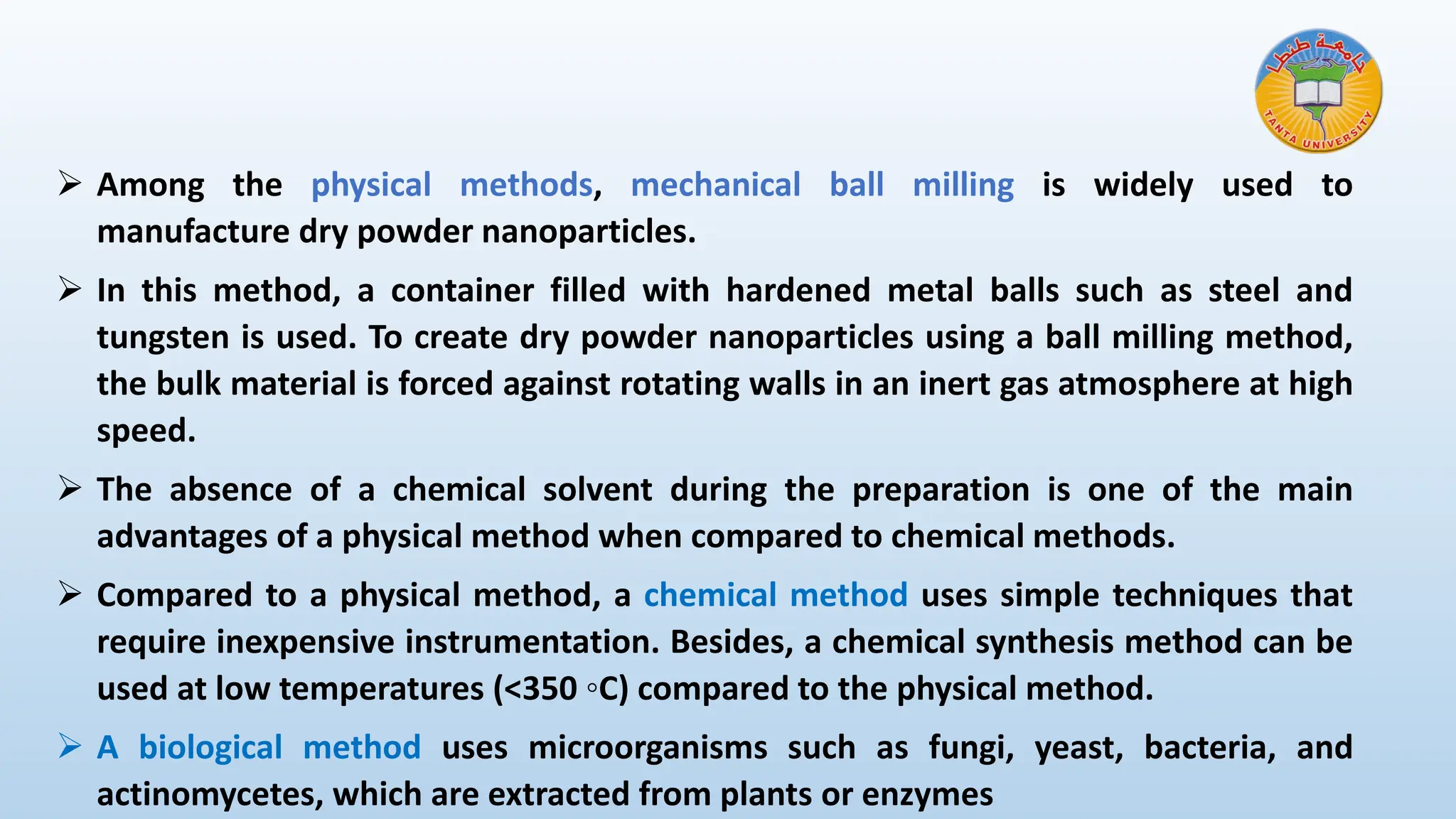 ➢ Among the physical methods, mechanical ball milling is widely used to
manufacture dry powder nanoparticles.
➢ In this method, a container filled with hardened metal balls such as steel and
tungsten is used. To create dry powder nanoparticles using a ball milling method,
the bulk material is forced against rotating walls in an inert gas atmosphere at high
speed.
➢ The absence of a chemical solvent during the preparation is one of the main
advantages of a physical method when compared to chemical methods.
➢ Compared to a physical method, a chemical method uses simple techniques that
require inexpensive instrumentation. Besides, a chemical synthesis method can be
used at low temperatures (<350 ◦C) compared to the physical method.
➢ A biological method uses microorganisms such as fungi, yeast, bacteria, and
actinomycetes, which are extracted from plants or enzymes
 