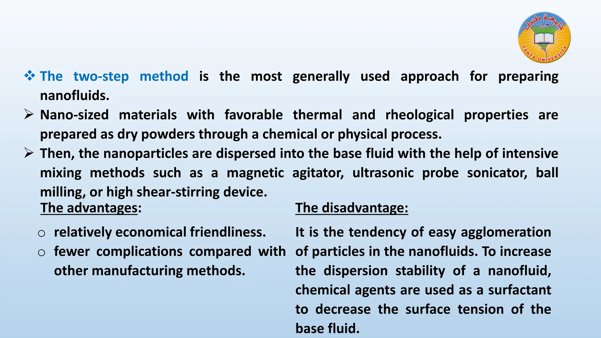 ❖ The two-step method is the most generally used approach for preparing
nanofluids.
➢ Nano-sized materials with favorable thermal and rheological properties are
prepared as dry powders through a chemical or physical process.
➢ Then, the nanoparticles are dispersed into the base fluid with the help of intensive
mixing methods such as a magnetic agitator, ultrasonic probe sonicator, ball
milling, or high shear-stirring device.
The advantages:
o relatively economical friendliness.
o fewer complications compared with
other manufacturing methods.
The disadvantage:
It is the tendency of easy agglomeration
of particles in the nanofluids. To increase
the dispersion stability of a nanofluid,
chemical agents are used as a surfactant
to decrease the surface tension of the
base fluid.
 