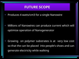 • Produces 4 watts/cm3 for a single Nanowire
• Millions of Nanowires can produce current which will
optimize operation of Nanogenerator
• Growing on polymer substrates is at very low cost
so that the can be placed into people’s shoes and can
generate electricity while walking
FUTURE SCOPE
 