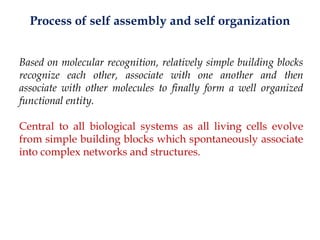 Process of self assembly and self organization
Based on molecular recognition, relatively simple building blocks
recognize each other, associate with one another and then
associate with other molecules to finally form a well organized
functional entity.
Central to all biological systems as all living cells evolve
from simple building blocks which spontaneously associate
into complex networks and structures.
 