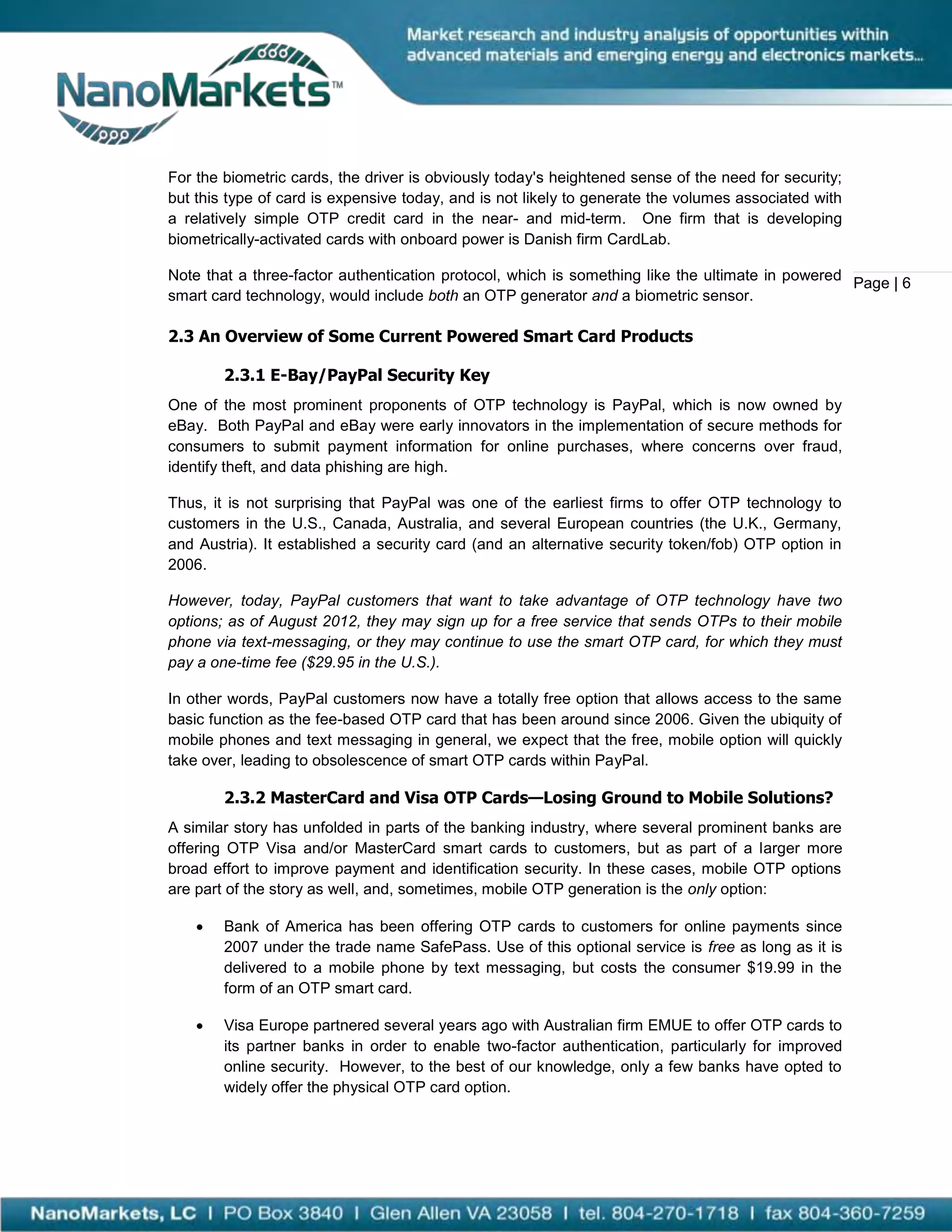 For the biometric cards, the driver is obviously today's heightened sense of the need for security;
but this type of card is expensive today, and is not likely to generate the volumes associated with
a relatively simple OTP credit card in the near- and mid-term. One firm that is developing
biometrically-activated cards with onboard power is Danish firm CardLab.

Note that a three-factor authentication protocol, which is something like the ultimate in powered
                                                                                                  Page | 6
smart card technology, would include both an OTP generator and a biometric sensor.

2.3 An Overview of Some Current Powered Smart Card Products

        2.3.1 E-Bay/PayPal Security Key
One of the most prominent proponents of OTP technology is PayPal, which is now owned by
eBay. Both PayPal and eBay were early innovators in the implementation of secure methods for
consumers to submit payment information for online purchases, where concerns over fraud,
identify theft, and data phishing are high.

Thus, it is not surprising that PayPal was one of the earliest firms to offer OTP technology to
customers in the U.S., Canada, Australia, and several European countries (the U.K., Germany,
and Austria). It established a security card (and an alternative security token/fob) OTP option in
2006.

However, today, PayPal customers that want to take advantage of OTP technology have two
options; as of August 2012, they may sign up for a free service that sends OTPs to their mobile
phone via text-messaging, or they may continue to use the smart OTP card, for which they must
pay a one-time fee ($29.95 in the U.S.).

In other words, PayPal customers now have a totally free option that allows access to the same
basic function as the fee-based OTP card that has been around since 2006. Given the ubiquity of
mobile phones and text messaging in general, we expect that the free, mobile option will quickly
take over, leading to obsolescence of smart OTP cards within PayPal.

        2.3.2 MasterCard and Visa OTP Cards—Losing Ground to Mobile Solutions?
A similar story has unfolded in parts of the banking industry, where several prominent banks are
offering OTP Visa and/or MasterCard smart cards to customers, but as part of a larger more
broad effort to improve payment and identification security. In these cases, mobile OTP options
are part of the story as well, and, sometimes, mobile OTP generation is the only option:

       Bank of America has been offering OTP cards to customers for online payments since
        2007 under the trade name SafePass. Use of this optional service is free as long as it is
        delivered to a mobile phone by text messaging, but costs the consumer $19.99 in the
        form of an OTP smart card.

       Visa Europe partnered several years ago with Australian firm EMUE to offer OTP cards to
        its partner banks in order to enable two-factor authentication, particularly for improved
        online security. However, to the best of our knowledge, only a few banks have opted to
        widely offer the physical OTP card option.
 