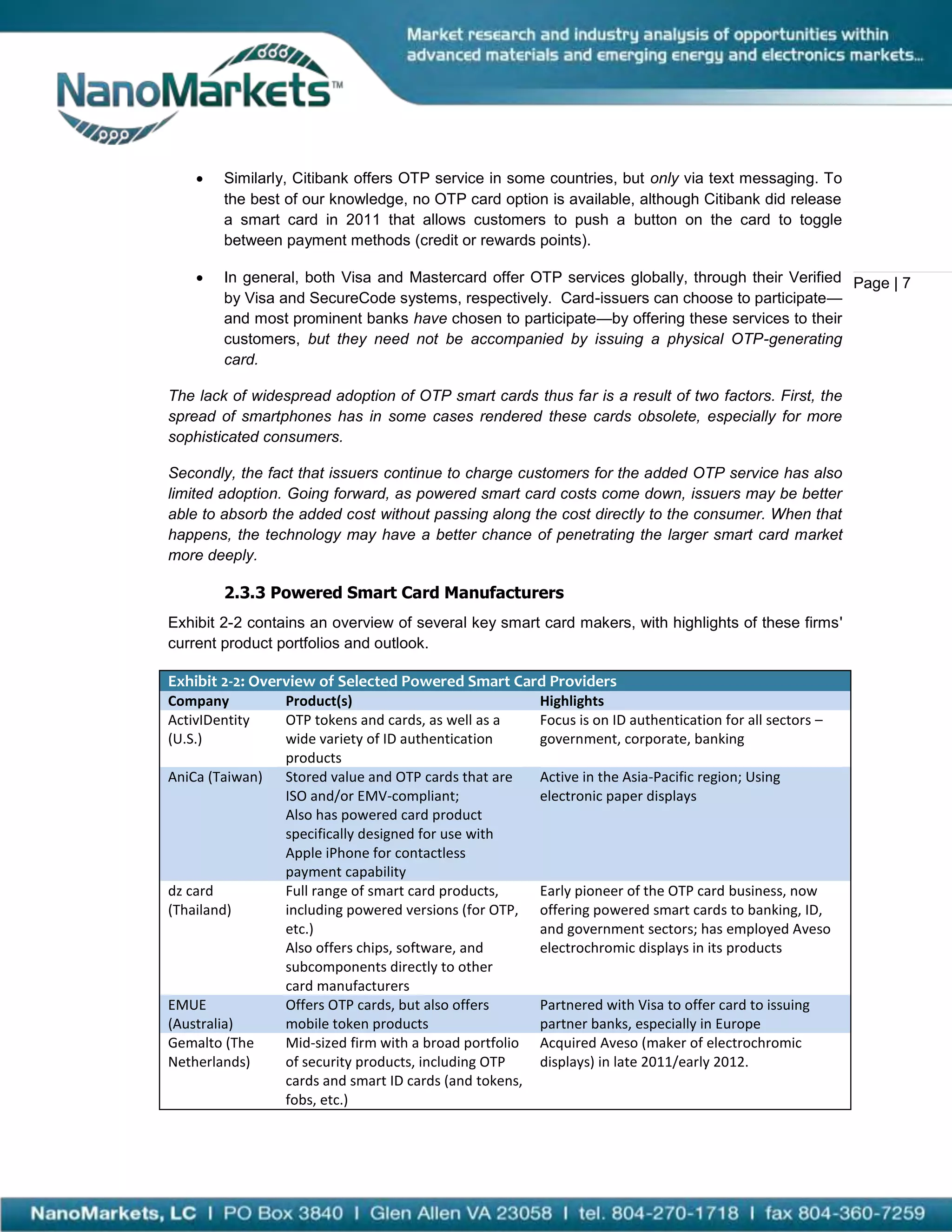   Similarly, Citibank offers OTP service in some countries, but only via text messaging. To
        the best of our knowledge, no OTP card option is available, although Citibank did release
        a smart card in 2011 that allows customers to push a button on the card to toggle
        between payment methods (credit or rewards points).

       In general, both Visa and Mastercard offer OTP services globally, through their Verified Page | 7
        by Visa and SecureCode systems, respectively. Card-issuers can choose to participate—
        and most prominent banks have chosen to participate—by offering these services to their
        customers, but they need not be accompanied by issuing a physical OTP-generating
        card.

The lack of widespread adoption of OTP smart cards thus far is a result of two factors. First, the
spread of smartphones has in some cases rendered these cards obsolete, especially for more
sophisticated consumers.

Secondly, the fact that issuers continue to charge customers for the added OTP service has also
limited adoption. Going forward, as powered smart card costs come down, issuers may be better
able to absorb the added cost without passing along the cost directly to the consumer. When that
happens, the technology may have a better chance of penetrating the larger smart card market
more deeply.

        2.3.3 Powered Smart Card Manufacturers
Exhibit 2-2 contains an overview of several key smart card makers, with highlights of these firms'
current product portfolios and outlook.

Exhibit 2-2: Overview of Selected Powered Smart Card Providers
Company          Product(s)                              Highlights
ActivIDentity    OTP tokens and cards, as well as a      Focus is on ID authentication for all sectors –
(U.S.)           wide variety of ID authentication       government, corporate, banking
                 products
AniCa (Taiwan)   Stored value and OTP cards that are     Active in the Asia-Pacific region; Using
                 ISO and/or EMV-compliant;               electronic paper displays
                 Also has powered card product
                 specifically designed for use with
                 Apple iPhone for contactless
                 payment capability
dz card          Full range of smart card products,      Early pioneer of the OTP card business, now
(Thailand)       including powered versions (for OTP,    offering powered smart cards to banking, ID,
                 etc.)                                   and government sectors; has employed Aveso
                 Also offers chips, software, and        electrochromic displays in its products
                 subcomponents directly to other
                 card manufacturers
EMUE             Offers OTP cards, but also offers       Partnered with Visa to offer card to issuing
(Australia)      mobile token products                   partner banks, especially in Europe
Gemalto (The     Mid-sized firm with a broad portfolio   Acquired Aveso (maker of electrochromic
Netherlands)     of security products, including OTP     displays) in late 2011/early 2012.
                 cards and smart ID cards (and tokens,
                 fobs, etc.)
 