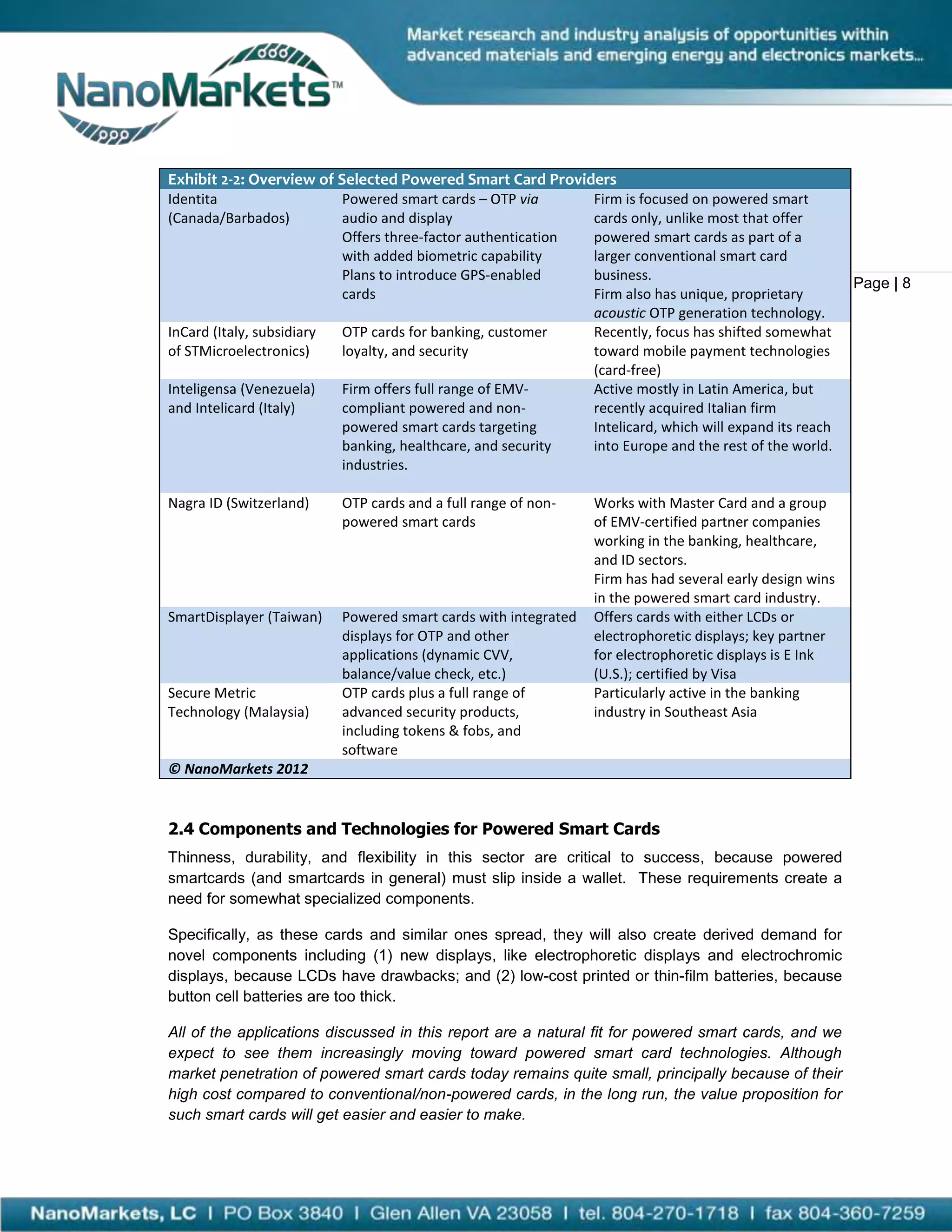 Exhibit 2-2: Overview of Selected Powered Smart Card Providers
Identita                    Powered smart cards – OTP via         Firm is focused on powered smart
(Canada/Barbados)           audio and display                     cards only, unlike most that offer
                            Offers three-factor authentication    powered smart cards as part of a
                            with added biometric capability       larger conventional smart card
                            Plans to introduce GPS-enabled        business.
                                                                                                            Page | 8
                            cards                                 Firm also has unique, proprietary
                                                                  acoustic OTP generation technology.
InCard (Italy, subsidiary   OTP cards for banking, customer       Recently, focus has shifted somewhat
of STMicroelectronics)      loyalty, and security                 toward mobile payment technologies
                                                                  (card-free)
Inteligensa (Venezuela)     Firm offers full range of EMV-        Active mostly in Latin America, but
and Intelicard (Italy)      compliant powered and non-            recently acquired Italian firm
                            powered smart cards targeting         Intelicard, which will expand its reach
                            banking, healthcare, and security     into Europe and the rest of the world.
                            industries.

Nagra ID (Switzerland)      OTP cards and a full range of non-    Works with Master Card and a group
                            powered smart cards                   of EMV-certified partner companies
                                                                  working in the banking, healthcare,
                                                                  and ID sectors.
                                                                  Firm has had several early design wins
                                                                  in the powered smart card industry.
SmartDisplayer (Taiwan)     Powered smart cards with integrated   Offers cards with either LCDs or
                            displays for OTP and other            electrophoretic displays; key partner
                            applications (dynamic CVV,            for electrophoretic displays is E Ink
                            balance/value check, etc.)            (U.S.); certified by Visa
Secure Metric               OTP cards plus a full range of        Particularly active in the banking
Technology (Malaysia)       advanced security products,           industry in Southeast Asia
                            including tokens & fobs, and
                            software
© NanoMarkets 2012


2.4 Components and Technologies for Powered Smart Cards
Thinness, durability, and flexibility in this sector are critical to success, because powered
smartcards (and smartcards in general) must slip inside a wallet. These requirements create a
need for somewhat specialized components.

Specifically, as these cards and similar ones spread, they will also create derived demand for
novel components including (1) new displays, like electrophoretic displays and electrochromic
displays, because LCDs have drawbacks; and (2) low-cost printed or thin-film batteries, because
button cell batteries are too thick.

All of the applications discussed in this report are a natural fit for powered smart cards, and we
expect to see them increasingly moving toward powered smart card technologies. Although
market penetration of powered smart cards today remains quite small, principally because of their
high cost compared to conventional/non-powered cards, in the long run, the value proposition for
such smart cards will get easier and easier to make.
 