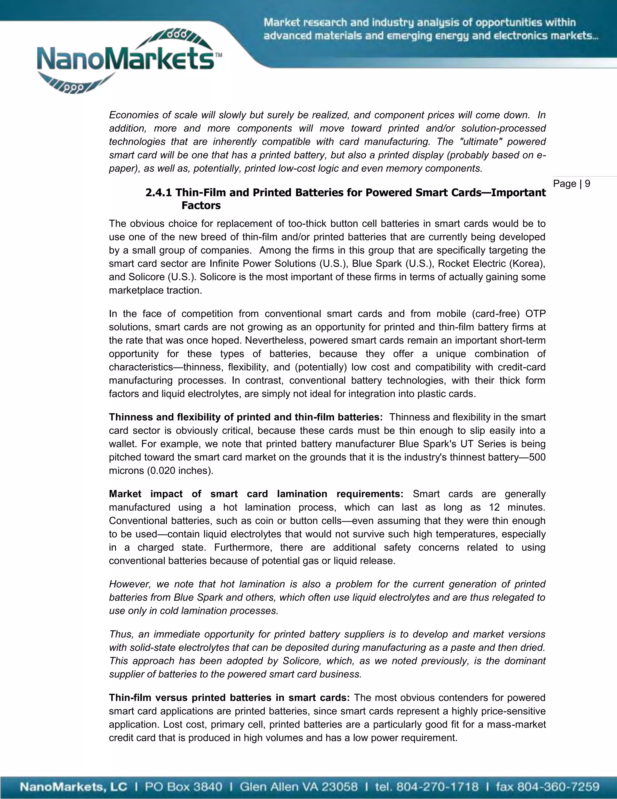 Economies of scale will slowly but surely be realized, and component prices will come down. In
addition, more and more components will move toward printed and/or solution-processed
technologies that are inherently compatible with card manufacturing. The "ultimate" powered
smart card will be one that has a printed battery, but also a printed display (probably based on e-
paper), as well as, potentially, printed low-cost logic and even memory components.
                                                                                                        Page | 9
        2.4.1 Thin-Film and Printed Batteries for Powered Smart Cards—Important
               Factors
The obvious choice for replacement of too-thick button cell batteries in smart cards would be to
use one of the new breed of thin-film and/or printed batteries that are currently being developed
by a small group of companies. Among the firms in this group that are specifically targeting the
smart card sector are Infinite Power Solutions (U.S.), Blue Spark (U.S.), Rocket Electric (Korea),
and Solicore (U.S.). Solicore is the most important of these firms in terms of actually gaining some
marketplace traction.

In the face of competition from conventional smart cards and from mobile (card-free) OTP
solutions, smart cards are not growing as an opportunity for printed and thin-film battery firms at
the rate that was once hoped. Nevertheless, powered smart cards remain an important short-term
opportunity for these types of batteries, because they offer a unique combination of
characteristics—thinness, flexibility, and (potentially) low cost and compatibility with credit-card
manufacturing processes. In contrast, conventional battery technologies, with their thick form
factors and liquid electrolytes, are simply not ideal for integration into plastic cards.

Thinness and flexibility of printed and thin-film batteries: Thinness and flexibility in the smart
card sector is obviously critical, because these cards must be thin enough to slip easily into a
wallet. For example, we note that printed battery manufacturer Blue Spark's UT Series is being
pitched toward the smart card market on the grounds that it is the industry's thinnest battery—500
microns (0.020 inches).

Market impact of smart card lamination requirements: Smart cards are generally
manufactured using a hot lamination process, which can last as long as 12 minutes.
Conventional batteries, such as coin or button cells—even assuming that they were thin enough
to be used—contain liquid electrolytes that would not survive such high temperatures, especially
in a charged state. Furthermore, there are additional safety concerns related to using
conventional batteries because of potential gas or liquid release.

However, we note that hot lamination is also a problem for the current generation of printed
batteries from Blue Spark and others, which often use liquid electrolytes and are thus relegated to
use only in cold lamination processes.

Thus, an immediate opportunity for printed battery suppliers is to develop and market versions
with solid-state electrolytes that can be deposited during manufacturing as a paste and then dried.
This approach has been adopted by Solicore, which, as we noted previously, is the dominant
supplier of batteries to the powered smart card business.

Thin-film versus printed batteries in smart cards: The most obvious contenders for powered
smart card applications are printed batteries, since smart cards represent a highly price-sensitive
application. Lost cost, primary cell, printed batteries are a particularly good fit for a mass-market
credit card that is produced in high volumes and has a low power requirement.
 