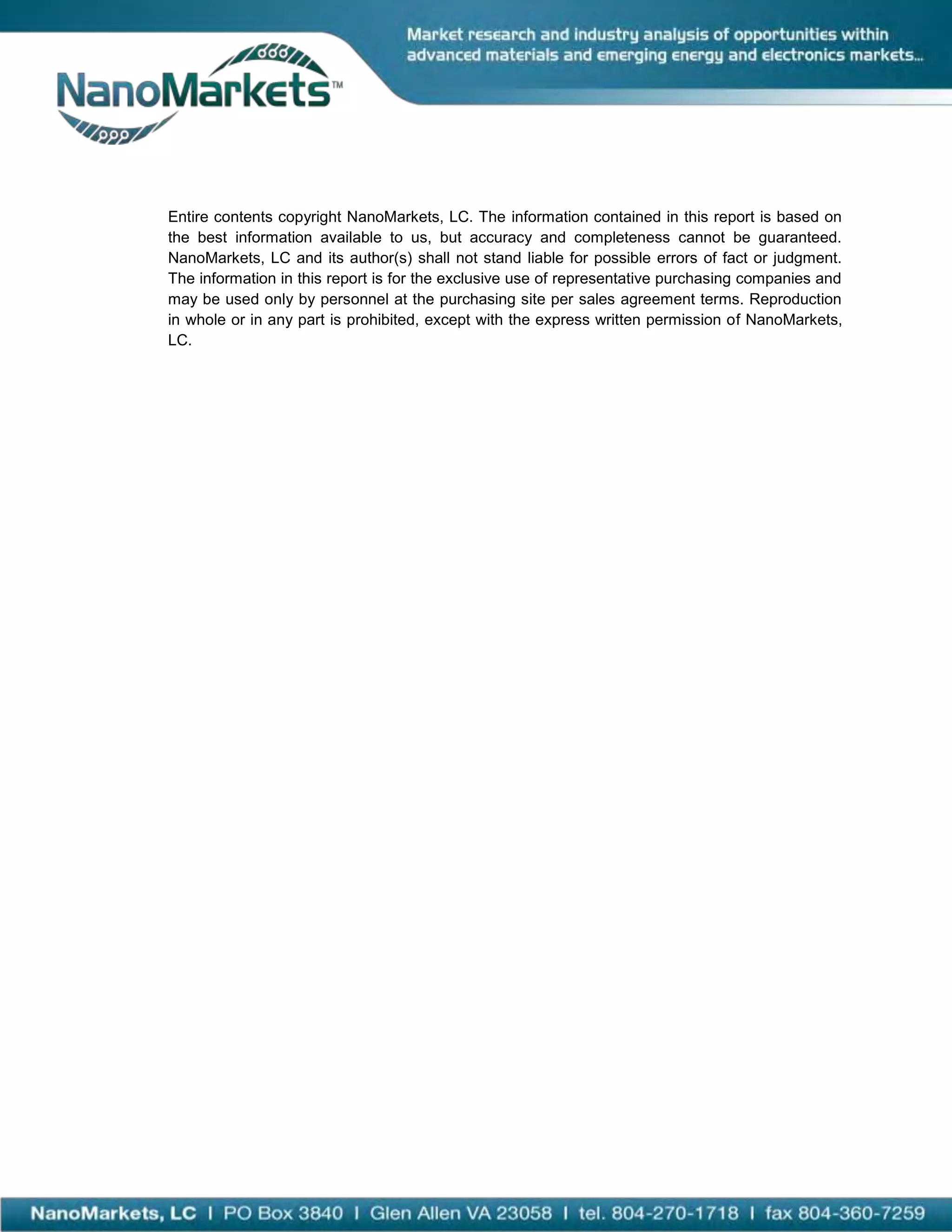 Entire contents copyright NanoMarkets, LC. The information contained in this report is based on
the best information available to us, but accuracy and completeness cannot be guaranteed.
NanoMarkets, LC and its author(s) shall not stand liable for possible errors of fact or judgment.
The information in this report is for the exclusive use of representative purchasing companies and
may be used only by personnel at the purchasing site per sales agreement terms. Reproduction
in whole or in any part is prohibited, except with the express written permission of NanoMarkets,
LC.
 