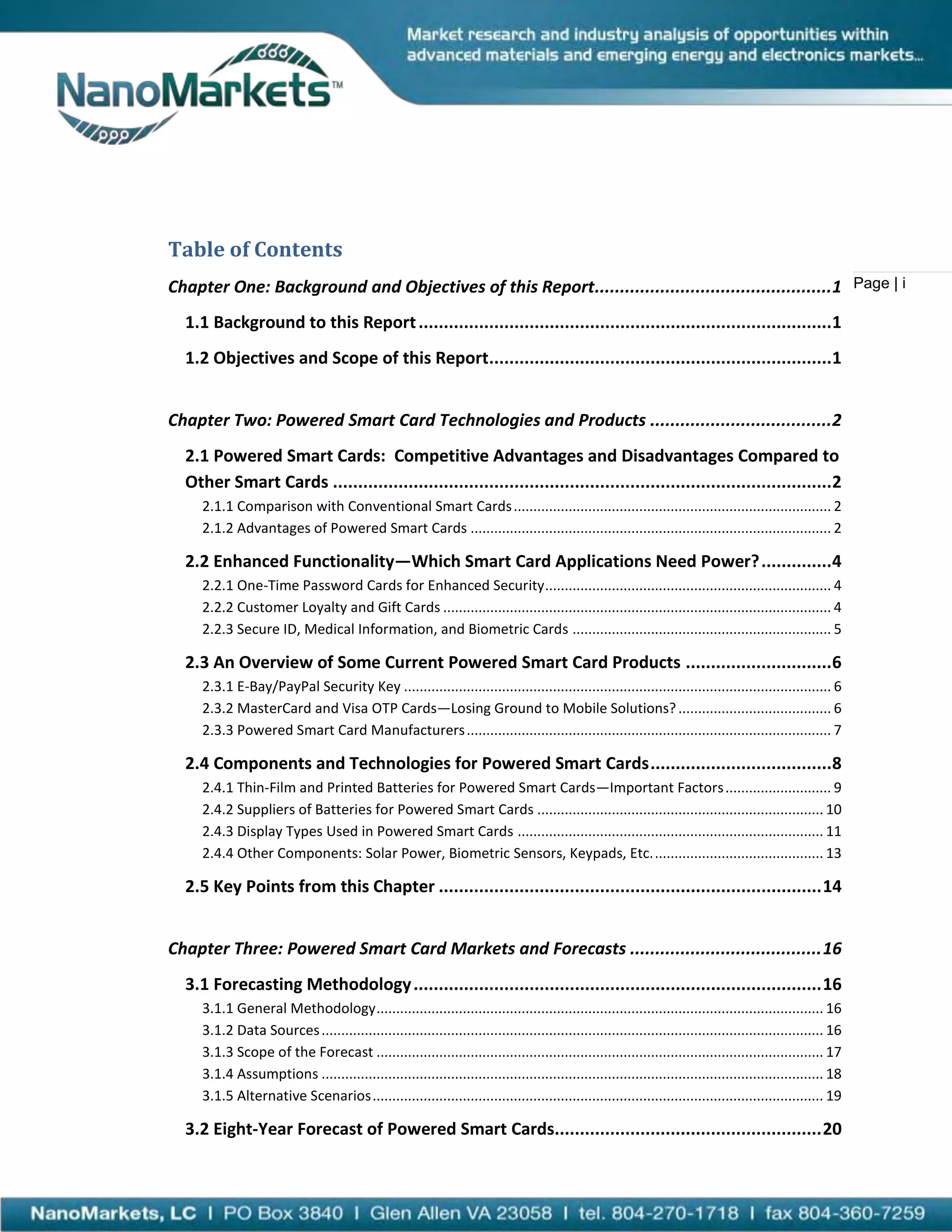 Table of Contents
Chapter One: Background and Objectives of this Report...............................................1 Page | i
  1.1 Background to this Report ..................................................................................1
  1.2 Objectives and Scope of this Report....................................................................1


Chapter Two: Powered Smart Card Technologies and Products ....................................2
  2.1 Powered Smart Cards: Competitive Advantages and Disadvantages Compared to
  Other Smart Cards ...................................................................................................2
     2.1.1 Comparison with Conventional Smart Cards ................................................................................. 2
     2.1.2 Advantages of Powered Smart Cards ............................................................................................ 2

  2.2 Enhanced Functionality—Which Smart Card Applications Need Power? ..............4
     2.2.1 One-Time Password Cards for Enhanced Security ......................................................................... 4
     2.2.2 Customer Loyalty and Gift Cards ................................................................................................... 4
     2.2.3 Secure ID, Medical Information, and Biometric Cards .................................................................. 5

  2.3 An Overview of Some Current Powered Smart Card Products .............................6
     2.3.1 E-Bay/PayPal Security Key ............................................................................................................. 6
     2.3.2 MasterCard and Visa OTP Cards—Losing Ground to Mobile Solutions? ....................................... 6
     2.3.3 Powered Smart Card Manufacturers ............................................................................................. 7

  2.4 Components and Technologies for Powered Smart Cards ....................................8
     2.4.1 Thin-Film and Printed Batteries for Powered Smart Cards—Important Factors ........................... 9
     2.4.2 Suppliers of Batteries for Powered Smart Cards ......................................................................... 10
     2.4.3 Display Types Used in Powered Smart Cards .............................................................................. 11
     2.4.4 Other Components: Solar Power, Biometric Sensors, Keypads, Etc. ........................................... 13

  2.5 Key Points from this Chapter ............................................................................ 14


Chapter Three: Powered Smart Card Markets and Forecasts ...................................... 16
  3.1 Forecasting Methodology ................................................................................. 16
     3.1.1 General Methodology .................................................................................................................. 16
     3.1.2 Data Sources ................................................................................................................................ 16
     3.1.3 Scope of the Forecast .................................................................................................................. 17
     3.1.4 Assumptions ................................................................................................................................ 18
     3.1.5 Alternative Scenarios ................................................................................................................... 19

  3.2 Eight-Year Forecast of Powered Smart Cards..................................................... 20
 