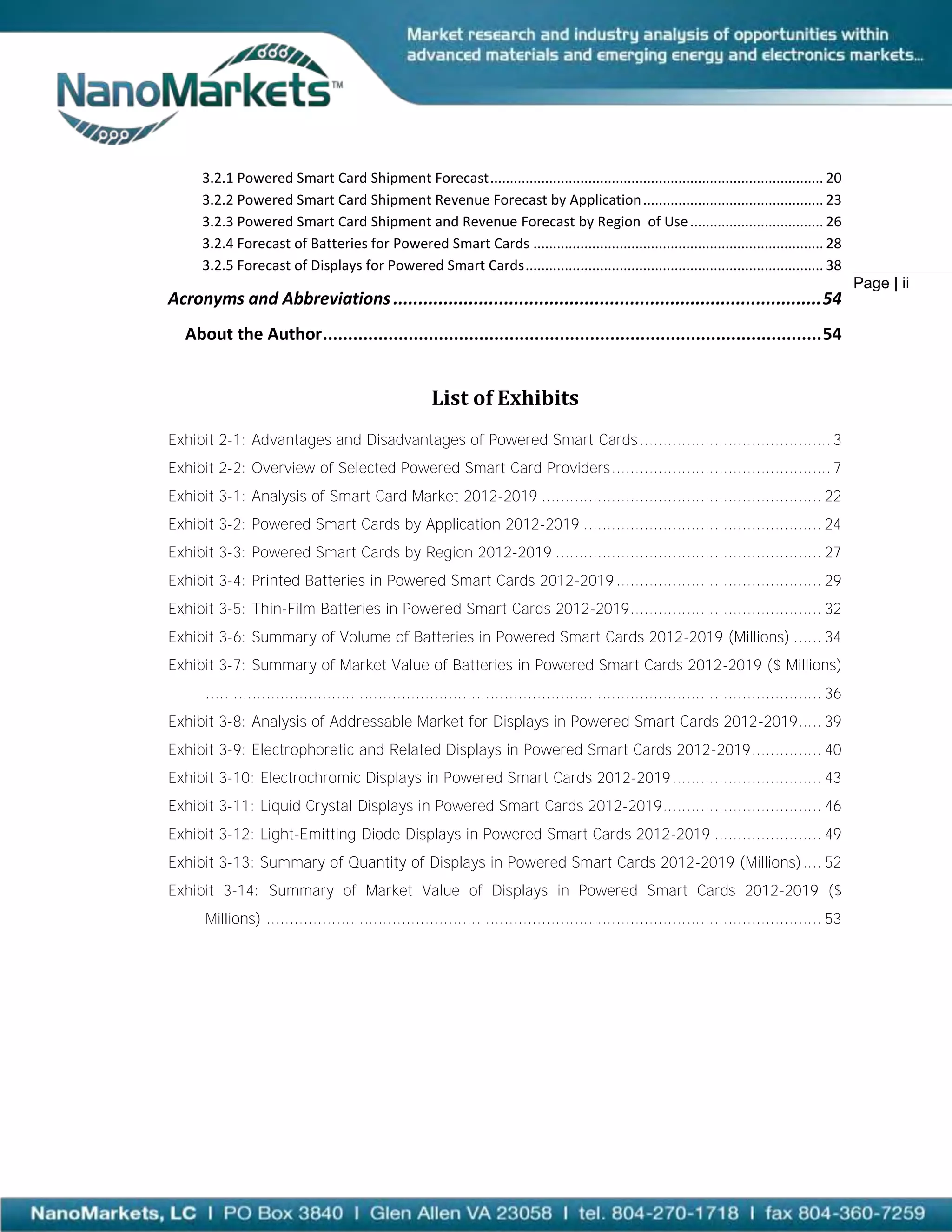 3.2.1 Powered Smart Card Shipment Forecast ..................................................................................... 20
     3.2.2 Powered Smart Card Shipment Revenue Forecast by Application .............................................. 23
     3.2.3 Powered Smart Card Shipment and Revenue Forecast by Region of Use .................................. 26
     3.2.4 Forecast of Batteries for Powered Smart Cards .......................................................................... 28
     3.2.5 Forecast of Displays for Powered Smart Cards ............................................................................ 38
                                                                                                                                                Page | ii
Acronyms and Abbreviations ..................................................................................... 54
  About the Author ................................................................................................... 54


                                                     List of Exhibits
Exhibit 2-1: Advantages and Disadvantages of Powered Smart Cards ......................................... 3
Exhibit 2-2: Overview of Selected Powered Smart Card Providers ............................................... 7
Exhibit 3-1: Analysis of Smart Card Market 2012-2019 ............................................................ 22
Exhibit 3-2: Powered Smart Cards by Application 2012-2019 ................................................... 24
Exhibit 3-3: Powered Smart Cards by Region 2012-2019 ......................................................... 27
Exhibit 3-4: Printed Batteries in Powered Smart Cards 2012-2019 ............................................ 29
Exhibit 3-5: Thin-Film Batteries in Powered Smart Cards 2012-2019 ......................................... 32
Exhibit 3-6: Summary of Volume of Batteries in Powered Smart Cards 2012-2019 (Millions) ...... 34
Exhibit 3-7: Summary of Market Value of Batteries in Powered Smart Cards 2012-2019 ($ Millions)
      .................................................................................................................................... 36
Exhibit 3-8: Analysis of Addressable Market for Displays in Powered Smart Cards 2012-2019 ..... 39
Exhibit 3-9: Electrophoretic and Related Displays in Powered Smart Cards 2012-2019 ............... 40
Exhibit 3-10: Electrochromic Displays in Powered Smart Cards 2012-2019 ................................ 43
Exhibit 3-11: Liquid Crystal Displays in Powered Smart Cards 2012-2019 .................................. 46
Exhibit 3-12: Light-Emitting Diode Displays in Powered Smart Cards 2012-2019 ....................... 49
Exhibit 3-13: Summary of Quantity of Displays in Powered Smart Cards 2012-2019 (Millions) .... 52
Exhibit 3-14: Summary of Market Value of Displays in Powered Smart Cards 2012-2019 ($
      Millions) ....................................................................................................................... 53
 