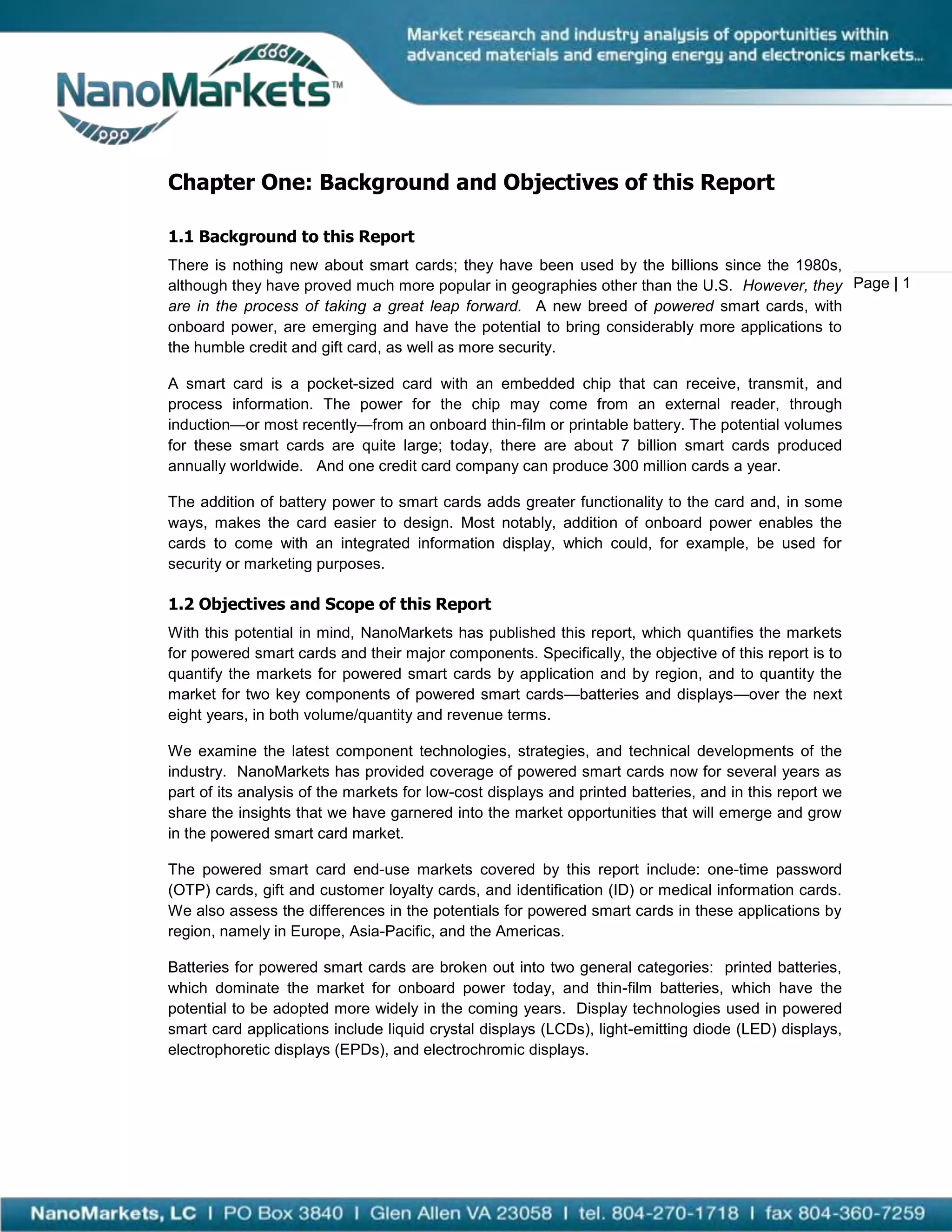 Chapter One: Background and Objectives of this Report

1.1 Background to this Report
There is nothing new about smart cards; they have been used by the billions since the 1980s,
although they have proved much more popular in geographies other than the U.S. However, they Page | 1
are in the process of taking a great leap forward. A new breed of powered smart cards, with
onboard power, are emerging and have the potential to bring considerably more applications to
the humble credit and gift card, as well as more security.

A smart card is a pocket-sized card with an embedded chip that can receive, transmit, and
process information. The power for the chip may come from an external reader, through
induction—or most recently—from an onboard thin-film or printable battery. The potential volumes
for these smart cards are quite large; today, there are about 7 billion smart cards produced
annually worldwide. And one credit card company can produce 300 million cards a year.

The addition of battery power to smart cards adds greater functionality to the card and, in some
ways, makes the card easier to design. Most notably, addition of onboard power enables the
cards to come with an integrated information display, which could, for example, be used for
security or marketing purposes.

1.2 Objectives and Scope of this Report
With this potential in mind, NanoMarkets has published this report, which quantifies the markets
for powered smart cards and their major components. Specifically, the objective of this report is to
quantify the markets for powered smart cards by application and by region, and to quantity the
market for two key components of powered smart cards—batteries and displays—over the next
eight years, in both volume/quantity and revenue terms.

We examine the latest component technologies, strategies, and technical developments of the
industry. NanoMarkets has provided coverage of powered smart cards now for several years as
part of its analysis of the markets for low-cost displays and printed batteries, and in this report we
share the insights that we have garnered into the market opportunities that will emerge and grow
in the powered smart card market.

The powered smart card end-use markets covered by this report include: one-time password
(OTP) cards, gift and customer loyalty cards, and identification (ID) or medical information cards.
We also assess the differences in the potentials for powered smart cards in these applications by
region, namely in Europe, Asia-Pacific, and the Americas.

Batteries for powered smart cards are broken out into two general categories: printed batteries,
which dominate the market for onboard power today, and thin-film batteries, which have the
potential to be adopted more widely in the coming years. Display technologies used in powered
smart card applications include liquid crystal displays (LCDs), light-emitting diode (LED) displays,
electrophoretic displays (EPDs), and electrochromic displays.
 