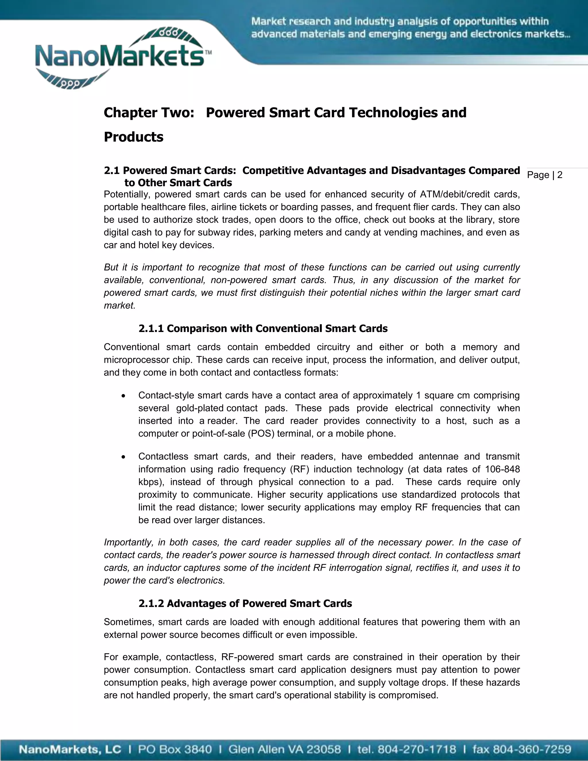 Chapter Two: Powered Smart Card Technologies and
Products

2.1 Powered Smart Cards: Competitive Advantages and Disadvantages Compared Page | 2
    to Other Smart Cards
Potentially, powered smart cards can be used for enhanced security of ATM/debit/credit cards,
portable healthcare files, airline tickets or boarding passes, and frequent flier cards. They can also
be used to authorize stock trades, open doors to the office, check out books at the library, store
digital cash to pay for subway rides, parking meters and candy at vending machines, and even as
car and hotel key devices.

But it is important to recognize that most of these functions can be carried out using currently
available, conventional, non-powered smart cards. Thus, in any discussion of the market for
powered smart cards, we must first distinguish their potential niches within the larger smart card
market.

        2.1.1 Comparison with Conventional Smart Cards
Conventional smart cards contain embedded circuitry and either or both a memory and
microprocessor chip. These cards can receive input, process the information, and deliver output,
and they come in both contact and contactless formats:

       Contact-style smart cards have a contact area of approximately 1 square cm comprising
        several gold-plated contact pads. These pads provide electrical connectivity when
        inserted into a reader. The card reader provides connectivity to a host, such as a
        computer or point-of-sale (POS) terminal, or a mobile phone.

       Contactless smart cards, and their readers, have embedded antennae and transmit
        information using radio frequency (RF) induction technology (at data rates of 106-848
        kbps), instead of through physical connection to a pad. These cards require only
        proximity to communicate. Higher security applications use standardized protocols that
        limit the read distance; lower security applications may employ RF frequencies that can
        be read over larger distances.

Importantly, in both cases, the card reader supplies all of the necessary power. In the case of
contact cards, the reader's power source is harnessed through direct contact. In contactless smart
cards, an inductor captures some of the incident RF interrogation signal, rectifies it, and uses it to
power the card's electronics.

        2.1.2 Advantages of Powered Smart Cards
Sometimes, smart cards are loaded with enough additional features that powering them with an
external power source becomes difficult or even impossible.

For example, contactless, RF-powered smart cards are constrained in their operation by their
power consumption. Contactless smart card application designers must pay attention to power
consumption peaks, high average power consumption, and supply voltage drops. If these hazards
are not handled properly, the smart card's operational stability is compromised.
 