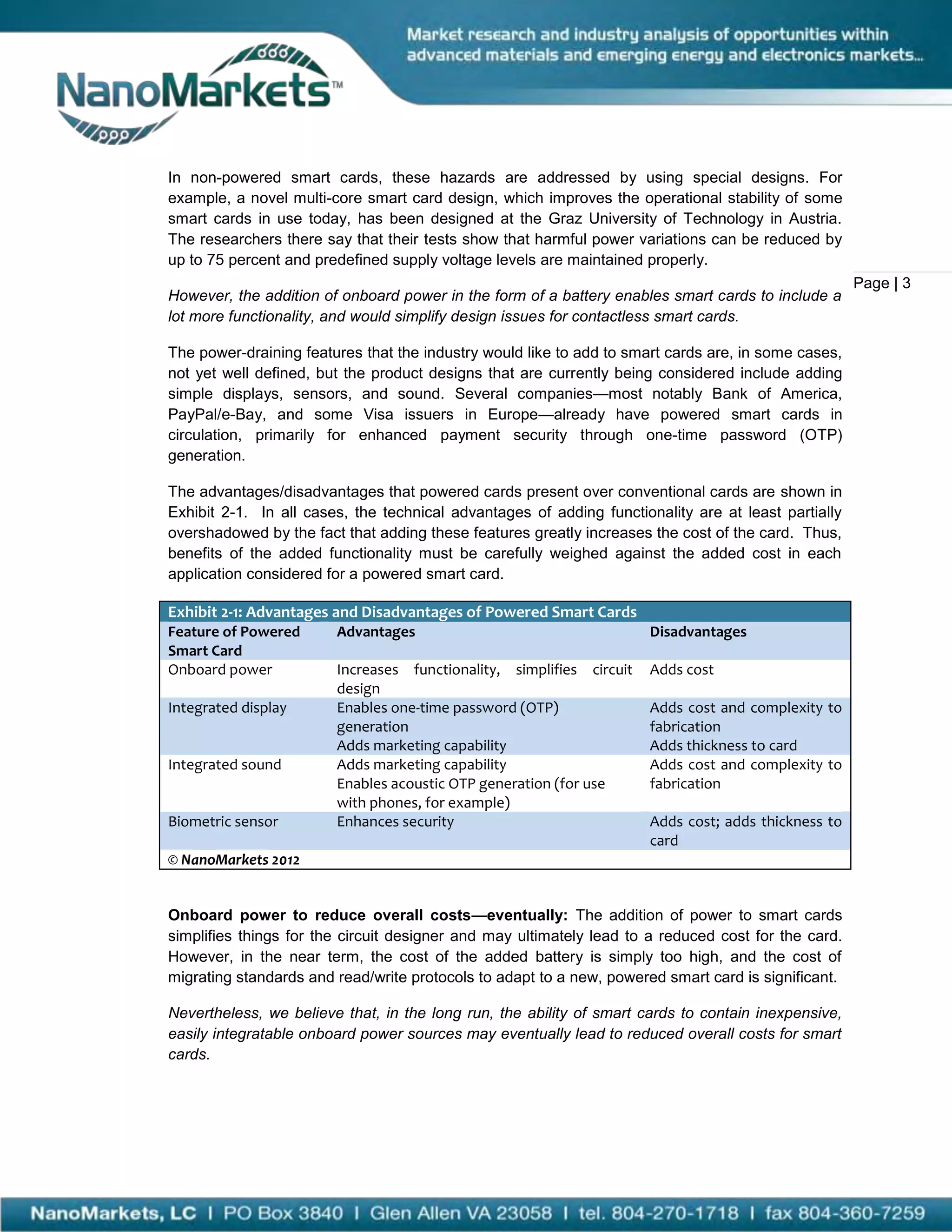 In non-powered smart cards, these hazards are addressed by using special designs. For
example, a novel multi-core smart card design, which improves the operational stability of some
smart cards in use today, has been designed at the Graz University of Technology in Austria.
The researchers there say that their tests show that harmful power variations can be reduced by
up to 75 percent and predefined supply voltage levels are maintained properly.
                                                                                                     Page | 3
However, the addition of onboard power in the form of a battery enables smart cards to include a
lot more functionality, and would simplify design issues for contactless smart cards.

The power-draining features that the industry would like to add to smart cards are, in some cases,
not yet well defined, but the product designs that are currently being considered include adding
simple displays, sensors, and sound. Several companies—most notably Bank of America,
PayPal/e-Bay, and some Visa issuers in Europe—already have powered smart cards in
circulation, primarily for enhanced payment security through one-time password (OTP)
generation.

The advantages/disadvantages that powered cards present over conventional cards are shown in
Exhibit 2-1. In all cases, the technical advantages of adding functionality are at least partially
overshadowed by the fact that adding these features greatly increases the cost of the card. Thus,
benefits of the added functionality must be carefully weighed against the added cost in each
application considered for a powered smart card.

Exhibit 2-1: Advantages and Disadvantages of Powered Smart Cards
Feature of Powered      Advantages                                    Disadvantages
Smart Card
Onboard power           Increases functionality, simplifies circuit   Adds cost
                        design
Integrated display      Enables one-time password (OTP)               Adds cost and complexity to
                        generation                                    fabrication
                        Adds marketing capability                     Adds thickness to card
Integrated sound        Adds marketing capability                     Adds cost and complexity to
                        Enables acoustic OTP generation (for use      fabrication
                        with phones, for example)
Biometric sensor        Enhances security                             Adds cost; adds thickness to
                                                                      card
© NanoMarkets 2012


Onboard power to reduce overall costs—eventually: The addition of power to smart cards
simplifies things for the circuit designer and may ultimately lead to a reduced cost for the card.
However, in the near term, the cost of the added battery is simply too high, and the cost of
migrating standards and read/write protocols to adapt to a new, powered smart card is significant.

Nevertheless, we believe that, in the long run, the ability of smart cards to contain inexpensive,
easily integratable onboard power sources may eventually lead to reduced overall costs for smart
cards.
 