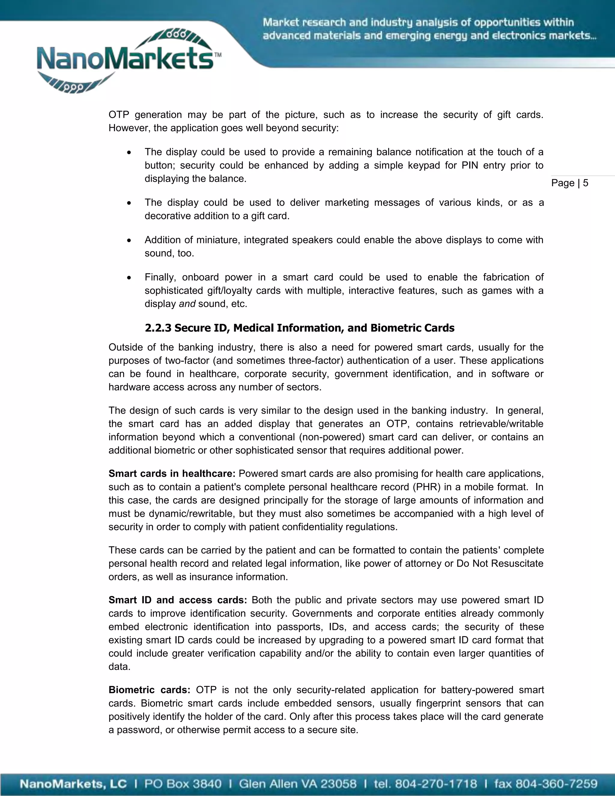 OTP generation may be part of the picture, such as to increase the security of gift cards.
However, the application goes well beyond security:

       The display could be used to provide a remaining balance notification at the touch of a
        button; security could be enhanced by adding a simple keypad for PIN entry prior to
        displaying the balance.                                                                 Page | 5
       The display could be used to deliver marketing messages of various kinds, or as a
        decorative addition to a gift card.

       Addition of miniature, integrated speakers could enable the above displays to come with
        sound, too.

       Finally, onboard power in a smart card could be used to enable the fabrication of
        sophisticated gift/loyalty cards with multiple, interactive features, such as games with a
        display and sound, etc.

        2.2.3 Secure ID, Medical Information, and Biometric Cards
Outside of the banking industry, there is also a need for powered smart cards, usually for the
purposes of two-factor (and sometimes three-factor) authentication of a user. These applications
can be found in healthcare, corporate security, government identification, and in software or
hardware access across any number of sectors.

The design of such cards is very similar to the design used in the banking industry. In general,
the smart card has an added display that generates an OTP, contains retrievable/writable
information beyond which a conventional (non-powered) smart card can deliver, or contains an
additional biometric or other sophisticated sensor that requires additional power.

Smart cards in healthcare: Powered smart cards are also promising for health care applications,
such as to contain a patient's complete personal healthcare record (PHR) in a mobile format. In
this case, the cards are designed principally for the storage of large amounts of information and
must be dynamic/rewritable, but they must also sometimes be accompanied with a high level of
security in order to comply with patient confidentiality regulations.

These cards can be carried by the patient and can be formatted to contain the patients' complete
personal health record and related legal information, like power of attorney or Do Not Resuscitate
orders, as well as insurance information.

Smart ID and access cards: Both the public and private sectors may use powered smart ID
cards to improve identification security. Governments and corporate entities already commonly
embed electronic identification into passports, IDs, and access cards; the security of these
existing smart ID cards could be increased by upgrading to a powered smart ID card format that
could include greater verification capability and/or the ability to contain even larger quantities of
data.

Biometric cards: OTP is not the only security-related application for battery-powered smart
cards. Biometric smart cards include embedded sensors, usually fingerprint sensors that can
positively identify the holder of the card. Only after this process takes place will the card generate
a password, or otherwise permit access to a secure site.
 
