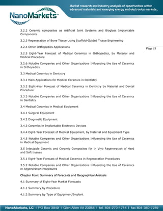 3.2.2 Ceramic composites as Artificial Joint Systems and Bioglass Implantable
Components
3.2.3 Regeneration of Bone Tissue Using Scaffold Guided Tissue Engineering
Scaffold-Guided
3.2.4 Other Orthopedics Applications
3.2.5 Eight-Year Forecast of Medical Ceramics in Orthopedics, by Material and
ecast
Medical Procedure
3.2.6 Notable Companies and Other Organizations Influencing the Use of Ceramics
in Orthopedics
3.3 Medical Ceramics in Dentistry
3.3.1 Main Applications for Medical Ceramics in Dentistry
3.3.2 Eight-Year Forecast of Medical Ceramics in Dentistry by Material and Dental
Year
Procedure
3.3.3 Notable Companies and Other Organizations Influencing the Use of Ceramics
in Dentistry
3.4 Medical Ceramics in Medical Equipment
3.4.1 Surgical Equipment
3.4.2 Diagnostic Equipment
3.4.3 Ceramics in Implantable Electronic Devices
3.4.4 Eight-Year Forecast of Medical Equipment, by Material and Equipment Type
Year
3.4.5 Notable Companies and Other Organizations Influencing the Use of Ceramics
in Medical Equipment
3.5 Injectable Ceramic and Ceramic Composites for In Vivo Regeneration of Hard
and Soft tissues
3.5.1 Eight-Year Forecast of Medical Ceramics in Regeneration Procedures
Year
3.5.2 Notable Companies and Other Organizations Influencing the Use of Ceramics
in Regeneration Procedures
Chapter Four: Summary of Forecasts and Geographical Analysis
4.1 Summary of Eight-Year Market Forecasts
Year
4.1.1 Summary by Procedure
4.1.2 Summary by Type of Equipment/Implant

Page | 3

 