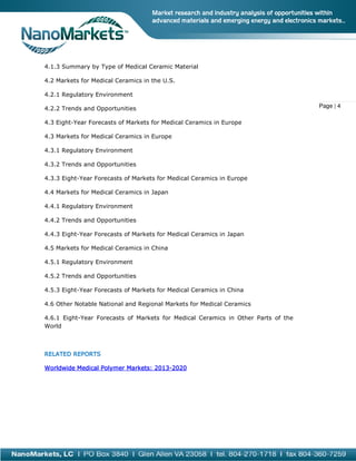 4.1.3 Summary by Type of Medical Ceramic Material
4.2 Markets for Medical Ceramics in the U
rkets
U.S.
4.2.1 Regulatory Environment
4.2.2 Trends and Opportunities
4.3 Eight-Year Forecasts of Markets for Medical Ceramics in Europe
Year
4.3 Markets for Medical Ceramics in Europe
4.3.1 Regulatory Environment
4.3.2 Trends and Opportunities
pportunities
4.3.3 Eight-Year Forecasts of Markets for Medical Ceramics in Europe
Year
4.4 Markets for Medical Ceramics in Japan
4.4.1 Regulatory Environment
4.4.2 Trends and Opportunities
4.4.3 Eight-Year Forecasts of Markets for Medical Ceramics in Japan
Year
4.5 Markets for Medical Ceramics in China
4.5.1 Regulatory Environment
4.5.2 Trends and Opportunities
4.5.3 Eight-Year Forecasts of Markets for Medical Ceramics in China
Year
4.6 Other Notable National and Regional Markets for Medical Ceramics
4.6.1 Eight-Year Forecasts of Markets for Medical Ceramics in Other Parts of the
casts
World

RELATED REPORTS
2013Worldwide Medical Polymer Markets: 2013-2020

Page | 4

 