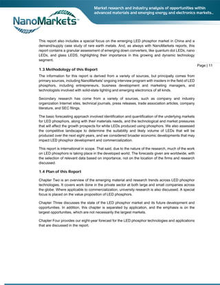 This report also includes a special focus on the emerging LED phosphor market in China and a
demand/supply case study of rare earth metals. And, as always with NanoMarkets reports, this
report contains a granular assessment of emerging down converters, like quantum dot LEDs, nano
LEDs, and glass LEDS, highlighting their importance in this growing and dynamic technology
segment.

1.3 Methodology of this Report
The information for this report is derived from a variety of sources, but principally comes from
primary sources, including NanoMarkets' ongoing interview program with insiders in the field of LED
phosphors, including entrepreneurs, business development and marketing managers, and
technologists involved with solid-state lighting and emerging electronics of all kinds.
Secondary research has come from a variety of sources, such as company and industry
organization Internet sites, technical journals, press releases, trade association articles, company
literature, and SEC filings.
The basic forecasting approach involved identification and quantification of the underlying markets
for LED phosphors, along with their materials needs, and the technological and market pressures
that will affect the growth prospects for white LEDs produced using phosphors. We also assessed
the competitive landscape to determine the suitability and likely volume of LEDs that will be
produced over the next eight years, and we considered broader economic developments that may
impact LED phosphor development and commercialization.
This report is international in scope. That said, due to the nature of the research, much of the work
on LED phosphors is taking place in the developed world. The forecasts given are worldwide, with
the selection of relevant data based on importance, not on the location of the firms and research
discussed.

1.4 Plan of this Report
Chapter Two is an overview of the emerging material and research trends across LED phosphor
technologies. It covers work done in the private sector at both large and small companies across
the globe. Where applicable to commercialization, university research is also discussed. A special
focus is placed on the value proposition of LED phosphors.
Chapter Three discusses the state of the LED phosphor market and its future development and
opportunities. In addition, this chapter is separated by application, and the emphasis is on the
largest opportunities, which are not necessarily the largest markets.
Chapter Four provides our eight-year forecast for the LED phosphor technologies and applications
that are discussed in the report.

Page | 11

 