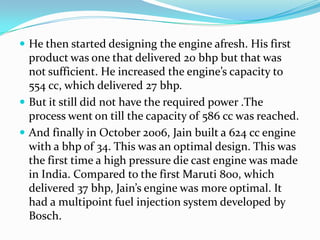  He then started designing the engine afresh. His first
  product was one that delivered 20 bhp but that was
  not sufficient. He increased the engine’s capacity to
  554 cc, which delivered 27 bhp.
 But it still did not have the required power .The
  process went on till the capacity of 586 cc was reached.
 And finally in October 2006, Jain built a 624 cc engine
  with a bhp of 34. This was an optimal design. This was
  the first time a high pressure die cast engine was made
  in India. Compared to the first Maruti 800, which
  delivered 37 bhp, Jain’s engine was more optimal. It
  had a multipoint fuel injection system developed by
  Bosch.
 