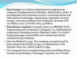 Tata Group is an Indian multinational conglomerate
  company headquartered in Mumbai, Maharashtra, India. It
  encompasses seven business sectors: communications and
  information technology, engineering, materials, services,
  energy, consumer products and chemicals. Revenue US$
  100 billion (2011-12) Profit US$ 5.23 billion .
 Tata Motors Limited, formerly known as TELCO (TATA
  Engineering and Locomotive Company), is a multinational
  corporation headquartered in Mumbai, India. It is India's
  largest passenger automobile and commercial vehicle
  manufacturing company.
 Was established in 1945. The company manufactured its
  first commercial vehicle in 1954 in collaboration with
  Daimler-Benz AG, which ended in 1969.
 The company has 6 manufacturing and assembling Plants
  located at Jamshedpur, Pantnagar, Lucknow, etc in India.
 