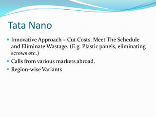 Tata Nano
 Innovative Approach – Cut Costs, Meet The Schedule
  and Eliminate Wastage. (E.g. Plastic panels, eliminating
  screws etc.)
 Calls from various markets abroad.
 Region-wise Variants
 