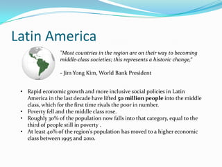 Latin America
                 "Most countries in the region are on their way to becoming
                 middle-class societies; this represents a historic change,“

                 - Jim Yong Kim, World Bank President


 • Rapid economic growth and more inclusive social policies in Latin
   America in the last decade have lifted 50 million people into the middle
   class, which for the first time rivals the poor in number.
 • Poverty fell and the middle class rose.
 • Roughly 30% of the population now falls into that category, equal to the
   third of people still in poverty .
 • At least 40% of the region's population has moved to a higher economic
   class between 1995 and 2010.
 