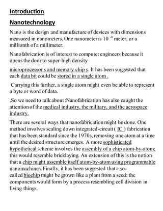 Introduction
Nanotechnology
Nano is the design and manufacture of devices with dimensions
measured in nanometers. One nanometeris 10 -9
meter, or a
millionth of a millimeter.
Nanofabrication is of interest to computerengineers because it
opens the door to super-high density
microprocessor s and memory chip s. It has been suggested that
each data bit could be stored in a single atom .
Carrying this further, a single atom might even be able to represent
a byte or word of data.
,So we need to talk about :Nanofabrication has also caught the
attentionof the medical industry, the military, and the aerospace
industry.
There are several ways that nanofabrication might be done. One
method involves scaling down integrated-circuit ( IC ) fabrication
that has been standard since the 1970s, removing one atom at a time
until the desired structureemerges. A more sophisticated
hypothetical scheme involves the assembly of a chip atom-by-atom;
this would resemble bricklaying. An extension of this is the notion
that a chip might assemble itself atom-by-atomusing programmable
nanomachines. Finally, it has been suggested that a so-
called biochip might be grown like a plant from a seed; the
componentswould form by a process resembling cell division in
living things.
 