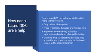 How nano-
based DDSs
are a help
Nano-based DDS has following abilities that
make them preferable.
• Drug delivery is targeted
• There is controlled dosage and release-time
• Improved bioavailability, solubility,
saturation and reduced plasma fluctuation
• Effective drug carriers (NPs) because they
are stable and travel throughout the blood
stream without sedimentation
 