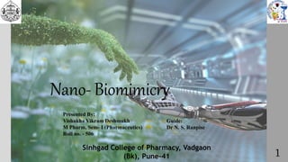 Nano- Biomimicry
Presented By:
Vishakha Vikram Deshmukh
M Pharm, Sem- I (Pharmaceutics)
Roll no. - 506
Guide:
Dr N. S. Ranpise
1
Sinhgad College of Pharmacy, Vadgaon
(Bk), Pune-41
 