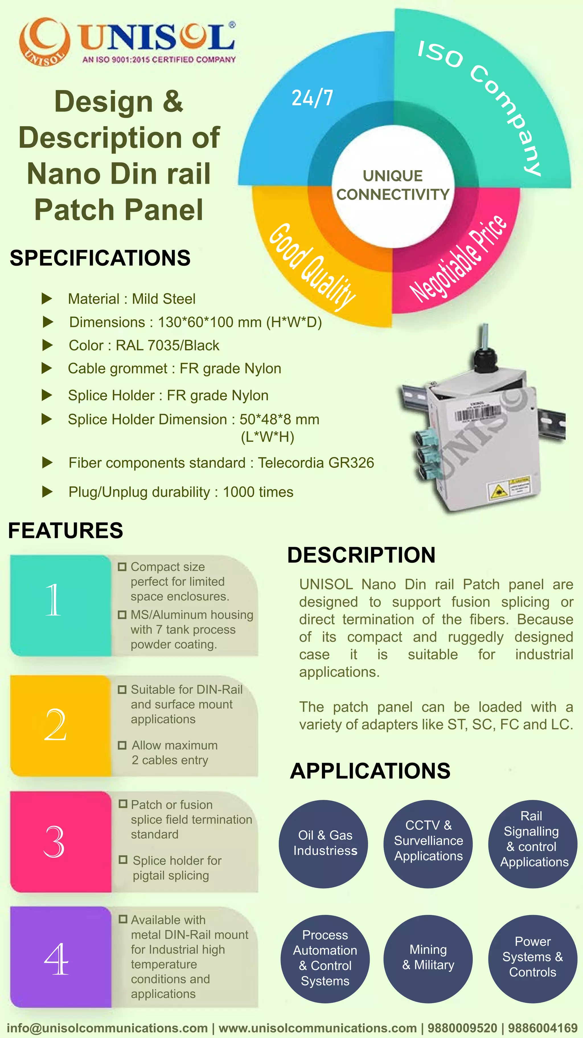 info@unisolcommunications.com |www.unisolcommunications.com |9880009520|9886004169
UNISOLNanoDinrailPatchpanelare
designed to supportfusion splicing or
directterminationofthefibers.Because
ofits compactand ruggedly designed
case it is suitable for industrial
applications.
TheThe patch panelcan be loaded with a
varietyofadapterslikeST,SC,FCandLC.
DESCRIPTION
4
3
1
2
FEATURES
Compactsize
perfectforlimited
spaceenclosures.
MS/Aluminumhousing
with7tankprocess
powdercoating.
SuitableforDIN-Rail
andsurfacemount
applications
Allowmaximum
2cablesentry
Patchorfusion
splicefieldtermination
standard
Spliceholderfor
pigtailsplicing
Availablewith
metalDIN-Railmount
forIndustrialhigh
temperature
conditionsand
applications
APPLICATIONS
Oil&Gas
Industriess
CCTV&
Survelliance
Applications
Rail
Signalling
&control
Applications
Process
Automation
&Control
Systems
Mining
&Military
Power
Systems&
Controls
SPECIFICATIONS
Fibercomponentsstandard:TelecordiaGR326
Plug/Unplugdurability:1000times
SpliceHolderDimension:50*48*8mm
(L*W*H)
SpliceHolder:FRgradeNylon
Cablegrommet:FRgradeNylon
Color:RAL7035/Black
Dimensions:130*60*100mm(H*W*D)
Material:MildSteel
Design&
Descriptionof
NanoDinrail
PatchPanel
UNIQUE
CONNECTIVITY
24/7