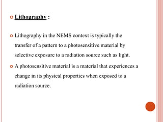  Lithography :
 Lithography in the NEMS context is typically the
transfer of a pattern to a photosensitive material by
selective exposure to a radiation source such as light.
 A photosensitive material is a material that experiences a
change in its physical properties when exposed to a
radiation source.
 