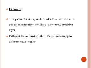  Exposure :
 This parameter is required in order to achive accurate
pattern transfer from the Mask to the photo sensitive
layer.
 Different Photo resist exhibit different sensitivity to
different wavelengths
 