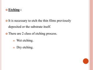  Etching :
 It is necessary to etch the thin films previously
deposited or the substrate itself.
 There are 2 class of etching process.
 Wet etching.
 Dry etching.
 