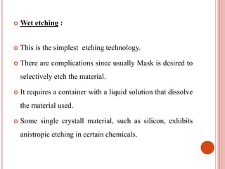  Wet etching :
 This is the simplest etching technology.
 There are complications since usually Mask is desired to
selectively etch the material.
 It requires a container with a liquid solution that dissolve
the material used.
 Some single crystall material, such as silicon, exhibits
anistropic etching in certain chemicals.
 