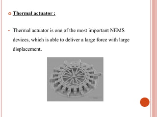  Thermal actuator :
 Thermal actuator is one of the most important NEMS
devices, which is able to deliver a large force with large
displacement.
 