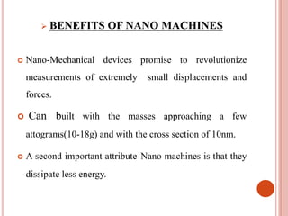  BENEFITS OF NANO MACHINES
 Nano-Mechanical devices promise to revolutionize
measurements of extremely small displacements and
forces.
 Can built with the masses approaching a few
attograms(10-18g) and with the cross section of 10nm.
 A second important attribute Nano machines is that they
dissipate less energy.
 