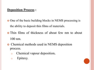 Deposition Process :
 One of the basic building blocks in NEMS processing is
the ability to deposit thin films of materials.
 Thin films of thickness of about few nm to about
100 nm.
 Chemical methods used in NEMS deposition
process.
o Chemical vapour deposition.
o Epitaxy.
 