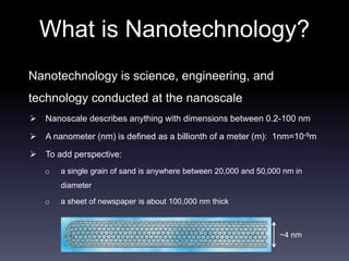 What is Nanotechnology? 
Nanotechnology is science, engineering, and 
technology conducted at the nanoscale 
 Nanoscale describes anything with dimensions between 0.2-100 nm 
 A nanometer (nm) is defined as a billionth of a meter (m): 1nm=10-9m 
 To add perspective: 
o a single grain of sand is anywhere between 20,000 and 50,000 nm in 
diameter 
o a sheet of newspaper is about 100,000 nm thick 
~4 nm 
 
