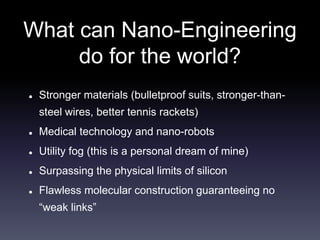 What can Nano-Engineering 
do for the world? 
 Stronger materials (bulletproof suits, stronger-than-steel 
wires, better tennis rackets) 
 Medical technology and nano-robots 
 Utility fog (this is a personal dream of mine) 
 Surpassing the physical limits of silicon 
 Flawless molecular construction guaranteeing no 
“weak links” 
 