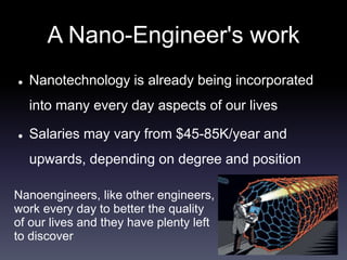 A Nano-Engineer's work 
 Nanotechnology is already being incorporated 
into many every day aspects of our lives 
 Salaries may vary from $45-85K/year and 
upwards, depending on degree and position 
Nanoengineers, like other engineers, 
work every day to better the quality 
of our lives and they have plenty left 
to discover 
 