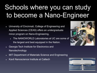 Schools where you can study 
to become a Nano-Engineer 
 University of Cincinnati, College of Engineering and 
Applied Sciences (CEAS) offers an undergraduate 
minor program on Nano-Engineering. 
 The NANOWORLD Laboratories at UC are some of 
the largest and best equipped in the Nation. 
 Georgia Tech Institute for Electronics and 
Nanotechnology 
 MIT Department of Materials Science and Engineering 
 Kavli Nanoscience Institute at Caltech 
 