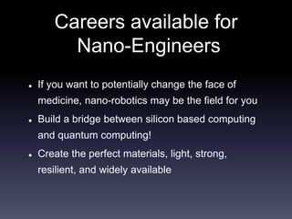 Careers available for 
Nano-Engineers 
 If you want to potentially change the face of 
medicine, nano-robotics may be the field for you 
 Build a bridge between silicon based computing 
and quantum computing! 
 Create the perfect materials, light, strong, 
resilient, and widely available 
 