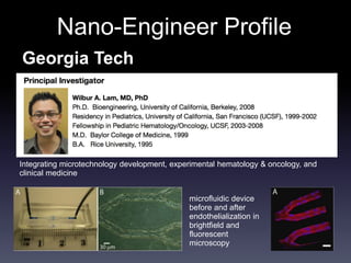 Nano-Engineer Profile 
Georgia Tech 
Integrating microtechnology development, experimental hematology & oncology, and 
clinical medicine 
microfluidic device 
before and after 
endothelialization in 
brightfield and 
fluorescent 
microscopy 
 