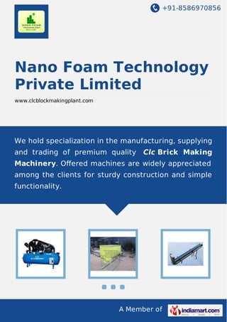 +91-8586970856
A Member of
Nano Foam Technology
Private Limited
www.clcblockmakingplant.com
We hold specialization in the manufacturing, supplying
and trading of premium quality Clc Brick Making
Machinery. Oﬀered machines are widely appreciated
among the clients for sturdy construction and simple
functionality.
 