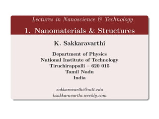 Lectures in Nanoscience & Technology
1. Nanomaterials & Structures
K. Sakkaravarthi
Department of Physics
National Institute of Technology
Tiruchirappalli – 620 015
Tamil Nadu
India
sakkaravarthi@nitt.edu
ksakkaravarthi.weebly.com
 