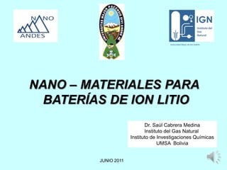 NANO – MATERIALES PARA
  BATERÍAS DE ION LITIO
                             Dr. Saúl Cabrera Medina
                             Instituto del Gas Natural
                      Instituto de Investigaciones Químicas
                                   UMSA Bolivia


         JUNIO 2011                                      1
 
