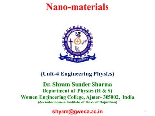 1
Nano-materials
(Unit-4 Engineering Physics)
Dr. Shyam Sunder Sharma
Department of Physics (H & S)
Women Engineering College, Ajmer- 305002, India
(An Autonomous Institute of Govt. of Rajasthan)
shyam@gweca.ac.in
 