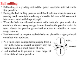 Ball milling
 Ball milling is a grinding method that grinds nanotubes into extremely
fine powders.
 During the ball milling process, small hard balls are made to continue
moving inside a container to being allowed to fall on a solid to crush it
into nano crystals with large strength.
 When the balls are allowed to rotate with particular rpm inside of a
container, the necessary energy is transferred to the powder which in
turn reduces the powder grain-sized structure to ultrafine or nano
range particles.
 Hard core steel or tungsten carbide balls are placed in a tightly closed
container with a powder.
 At a huge scale, nanoparticles ranging from a
few milligrams to several kilograms may be
manufactured in a short period of time.
 Ball method is to prepare a wide range of
elemental and oxide powders.
 