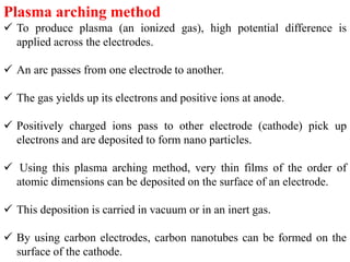 Plasma arching method
 To produce plasma (an ionized gas), high potential difference is
applied across the electrodes.
 An arc passes from one electrode to another.
 The gas yields up its electrons and positive ions at anode.
 Positively charged ions pass to other electrode (cathode) pick up
electrons and are deposited to form nano particles.
 Using this plasma arching method, very thin films of the order of
atomic dimensions can be deposited on the surface of an electrode.
 This deposition is carried in vacuum or in an inert gas.
 By using carbon electrodes, carbon nanotubes can be formed on the
surface of the cathode.
 