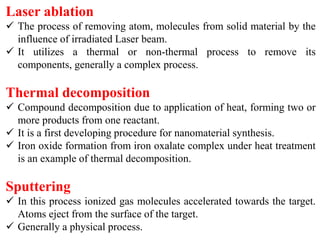 Laser ablation
 The process of removing atom, molecules from solid material by the
influence of irradiated Laser beam.
 It utilizes a thermal or non-thermal process to remove its
components, generally a complex process.
Thermal decomposition
 Compound decomposition due to application of heat, forming two or
more products from one reactant.
 It is a first developing procedure for nanomaterial synthesis.
 Iron oxide formation from iron oxalate complex under heat treatment
is an example of thermal decomposition.
Sputtering
 In this process ionized gas molecules accelerated towards the target.
Atoms eject from the surface of the target.
 Generally a physical process.
 